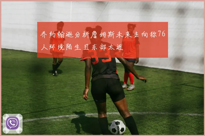 乔约翰逊分析詹姆斯未来去向称76人环境陌生且东部太近